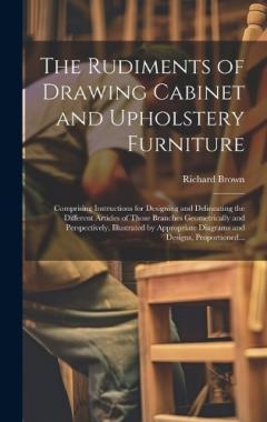 The Rudiments of Drawing Cabinet and Upholstery Furniture: Comprising Instructions for Designing and Delineating the Different Articles of Those Branches Geometrically and Perspectively, Illustrated by Appropriate Diagrams and Designs, Proportioned..