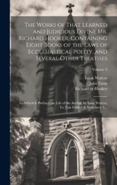 The Works of That Learned and Judicious Divine Mr. Richard Hooker, Containing Eight Books of the Laws of Ecclesiastical Polity, and Several Other Treatises: To Which is Prefixed the Life of the Author, by Isaac Walton. To This Edition is Subjoined A.