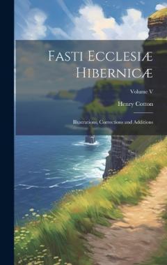 Fasti Ecclesiæ Hibernicæ: Illustrations, Corrections and Additions; Volume V