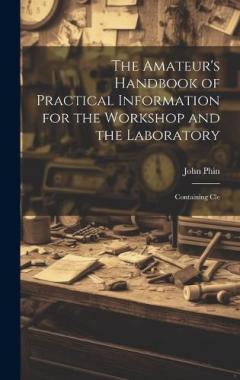 The Amateur's Handbook of Practical Information for the Workshop and the Laboratory: Containing Cle