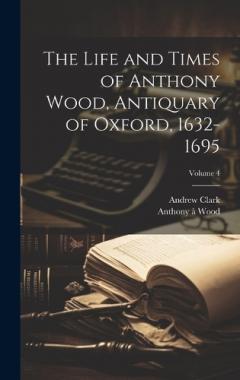 Coperta cărții The Life and Times of Anthony Wood, Antiquary of Oxford, 1632-1695; Volume 4