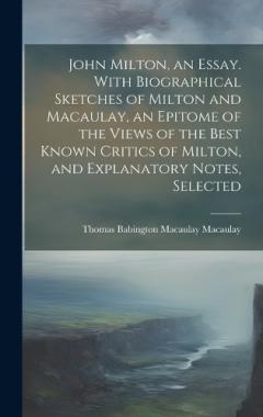 John Milton, an Essay. With Biographical Sketches of Milton and Macaulay, an Epitome of the Views of the Best Known Critics of Milton, and Explanatory Notes, Selected