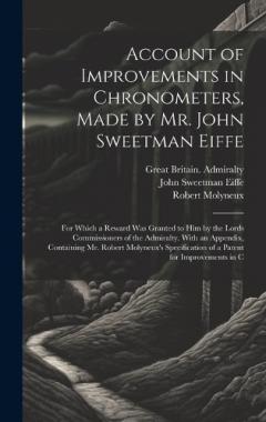 Account of Improvements in Chronometers, Made by Mr. John Sweetman Eiffe; for Which a Reward was Granted to him by the Lords Commissioners of the Admiralty. With an Appendix, Containing Mr. Robert Molyneux's Specification of a Patent for Improvements