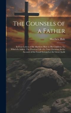 The Counsels of a Father: In Four Letters of Sir Matthew Hale to his Children. To Which is Added, The Practical Life of a True Christian, In the Account of the Good Steward at the Great Audit