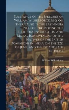 Substance of the Speeches of William Wilberforce, esq. on the Clause in the East-India Bill for Promoting the Religious Instruction and Moral Improvement of the Natives of the British Dominions in India, on the 22d of June, and the 1st and 12th of Ju