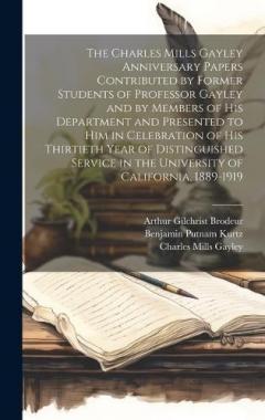 The Charles Mills Gayley Anniversary Papers Contributed by Former Students of Professor Gayley and by Members of his Department and Presented to him in Celebration of his Thirtieth Year of Distinguished Service in the University of California, 1889-1