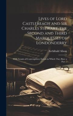 Lives of Lord Castlereagh and Sir Charles Stewart, the Second and Third Marquesses of Londonderry; With Annals of Contemporary Events in Which They Bore a Part ..