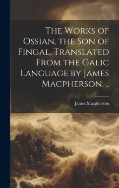 The Works of Ossian, the son of Fingal, Translated From the Galic Language by James Macpherson. ..