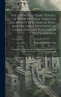 Coperta cărții The Seventeen Years Travels of Peter de Cieza, Through the Mighty Kingdom of Peru, and the Large Provinces of Cartagena and Popayan in South America: From the City of Panama, on the Isthmus, to the Frontiers of Chile. Now First tr. From the Spanish,