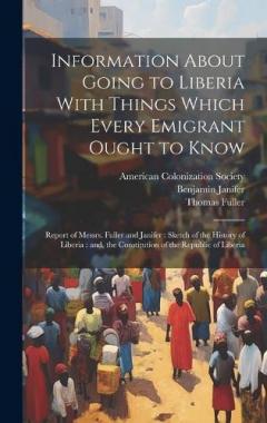 Information About Going to Liberia With Things Which Every Emigrant Ought to Know: Report of Messrs. Fuller and Janifer: Sketch of the History of Liberia: and, the Constitution of the Republic of Liberia