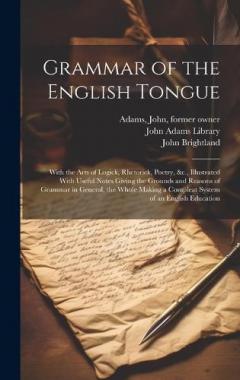 Grammar of the English Tongue: With the Arts of Logick, Rhetorick, Poetry, &c., Illustrated With Useful Notes Giving the Grounds and Reasons of Grammar in General, the Whole Making a Compleat System of an English Education