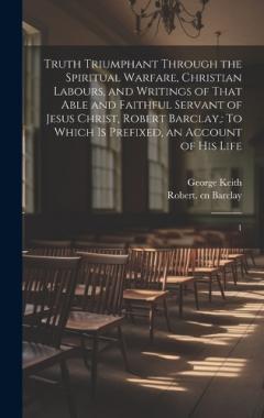 Truth Triumphant Through the Spiritual Warfare, Christian Labours, and Writings of That Able and Faithful Servant of Jesus Christ, Robert Barclay,: To Which is Prefixed, an Account of his Life: 1