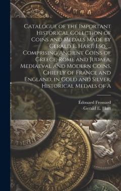 Catalogue of the Important Historical Collction of Coins and Medals Made by Gerald E. Hart, esq. ... Comprising Ancient Coins of Greece, Rome and Judaea, Mediaeval and Modern Coins, Chiefly of France and England, in Gold and Silver, Historical Medals