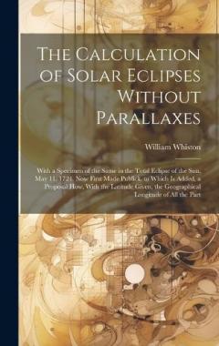 Coperta cărții The Calculation of Solar Eclipses Without Parallaxes: With a Specimen of the Same in the Total Eclipse of the Sun, May 11. 1724. Now First Made Publick. to Which Is Added, a Proposal How, With the Latitude Given, the Geographical Longitude of All the