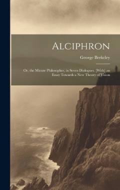 Alciphron: Or, the Minute Philosopher, in Seven Dialogues. [With] an Essay Towards a New Theory of Vision