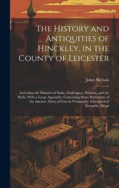 The History and Antiquities of Hinckley, in the County of Leicester: Including the Hamlets of Stoke, Dadlington, Wynkin, and the Hyde. With a Large Appendix, Containing Some Particulars of the Ancient Abbey of Lira in Normandy; Astronomical Remarks,