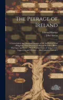 The Peerage of Ireland: A Genealogical and Historical Account of All the Peers of That Kingdom; Their Descents, Collateral Branches, Births, Marriages, and Issue ... With Paternal Coats of Arms, Crests, Supporters, and Mottoes ... Also Complete Lists