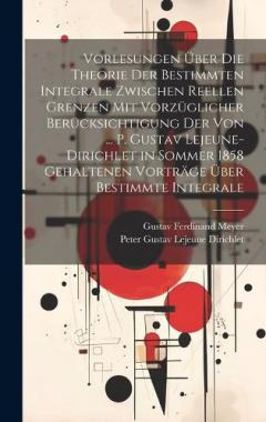 Vorlesungen Über Die Theorie Der Bestimmten Integrale Zwischen Reellen Grenzen Mit Vorzüglicher Berücksichtigung Der Von ... P. Gustav Lejeune-Dirichlet in Sommer 1858 Gehaltenen Vorträge Über Bestimmte Integrale