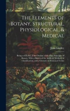 The Elements of Botany, Structural, Physiological, & Medical: Being a 6Th Ed. of the Outline of the First Principles of Botany, With a Sketch of the Artificial Methods of Classification, and a Glossary of Technical Terms