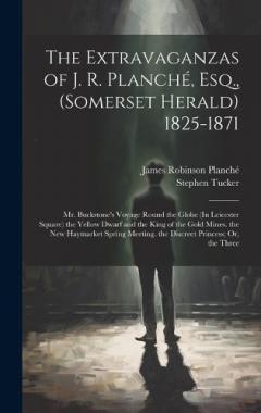 The Extravaganzas of J. R. Planché, Esq., (Somerset Herald) 1825-1871: Mr. Buckstone's Voyage Round the Globe (In Leicester Square) the Yellow Dwarf and the King of the Gold Mines. the New Haymarket Spring Meeting. the Discreet Princess; Or, the Thre
