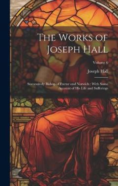 Coperta cărții The Works of Joseph Hall: Successively Bishop of Exeter and Norwich: With Some Account of His Life and Sufferings; Volume 6