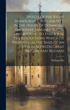 Coperta cărții Speech of the Right Honourable William Pitt, in the House of Commons, Thursday, January 31, 1799, on Offering to the House the Resolutions Which he Proposed as the Basis of an Union Between Great Britain and Ireland