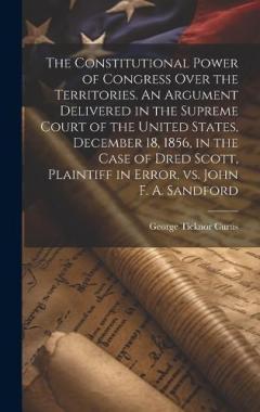 The Constitutional Power of Congress Over the Territories. An Argument Delivered in the Supreme Court of the United States, December 18, 1856, in the Case of Dred Scott, Plaintiff in Error, vs. John F. A. Sandford