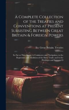 A Complete Collection of the Treaties and Conventions at Present Subsisting Between Great Britain & Foreign Powers; so far as They Relate to Commerce and Navigation; to the Repression and Abolition of the Slave Trade; and to the Privileges and Intere