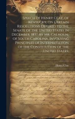 Speech of Henry Clay, of Kentucky, on Certain Resolutions Offered to the Senate of the United States in December, 1837, by Mr. Calhoun, of South Carolina, Involving Principles of Interpretation of the Constitution of the United States;