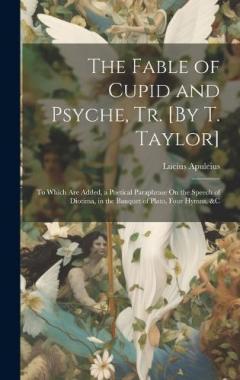 Coperta cărții The Fable of Cupid and Psyche, Tr. [By T. Taylor]: To Which Are Added, a Poetical Paraphrase On the Speech of Diotima, in the Banquet of Plato, Four Hymns, &C