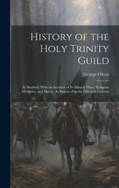 History of the Holy Trinity Guild: At Sleaford, With an Account of Its Miracle Plays, Religious Mysteries, and Shows, As Practiced in the Fifteenth Century