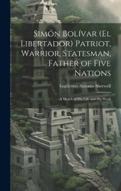Simón Bolívar (El Libertador) Patriot, Warrior, Statesman, Father of Five Nations: A Sketch of His Life and His Work