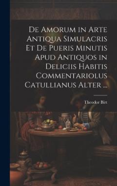 De Amorum in Arte Antiqua Simulacris Et De Pueris Minutis Apud Antiquos in Deliciis Habitis Commentariolus Catullianus Alter ...