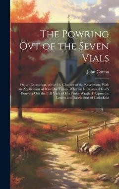 The Powring Ovt of the Seven Vials: Or, an Exposition, of the 16. Chapter of the Revelation, With an Application of It to Our Times. Wherein Is Revealed God's Powring Out the Full Vials of His Fierce Wrath. 1. Upon the Lowest and Basest Sort of Catho