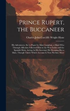 Prince Rupert, the Buccaneer: His Adventures, Set to Paper by Mary Laughan, a Maid Who Through Affection Followed Him to the West Indies and the Spanish Main, Acting As His Secretary He Deeming Her a Male, Though Timid; Which Account Is Now Put Into