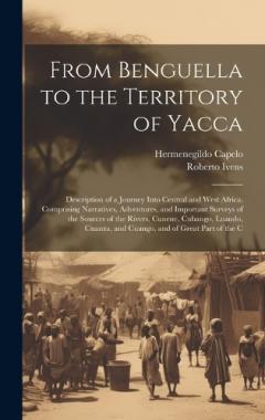 From Benguella to the Territory of Yacca: Description of a Journey Into Central and West Africa. Comprising Narratives, Adventures, and Important Surveys of the Sources of the Rivers, Cunene, Cubango, Luando, Cuanza, and Cuango, and of Great Part of