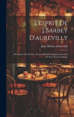 L'esprit De J.Barbey D'aurevilly: Dictionaire De Pensées, Traits, Portraits Et Jugements Tirés De Son Oeuvre Critique