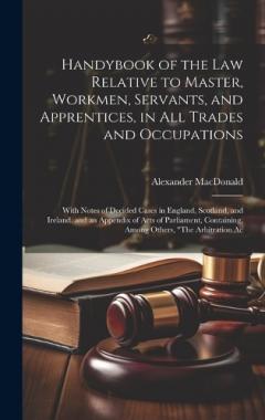 Coperta cărții Handybook of the Law Relative to Master, Workmen, Servants, and Apprentices, in All Trades and Occupations: With Notes of Decided Cases in England, Scotland, and Ireland. and an Appendix of Acts of Parliament, Containing, Among Others, "The Arbitrati