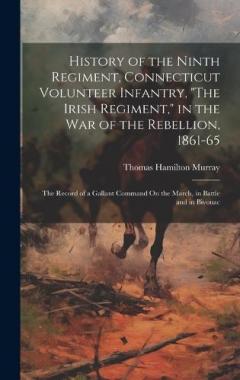 History of the Ninth Regiment, Connecticut Volunteer Infantry, "The Irish Regiment," in the War of the Rebellion, 1861-65: The Record of a Gallant Command On the March, in Battle and in Bivouac