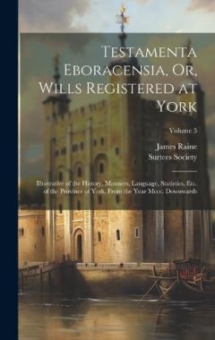 Testamenta Eboracensia, Or, Wills Registered at York: Illustrative of the History, Manners, Language, Statistics, Etc. of the Province of York, From the Year Mccc. Downwards; Volume 5