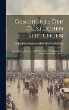 Geschichte Der Geistlichen Stiftungen: Der Adlichen Familien, So Wie Der Städte Und Burgen Der Mark Brandenburg ... Band I