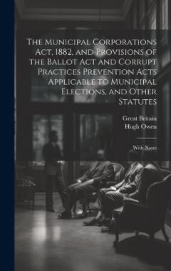 The Municipal Corporations Act, 1882, and Provisions of the Ballot Act and Corrupt Practices Prevention Acts Applicable to Municipal Elections, and Other Statutes: With Notes