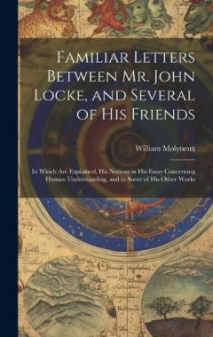 Familiar Letters Between Mr. John Locke, and Several of His Friends: In Which Are Explained, His Notions in His Essay Concerning Human Understanding, and in Some of His Other Works