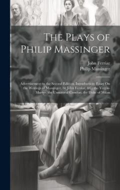 The Plays of Philip Massinger: Advertisement to the Second Edition. Introduction; Essay On the Writings of Massinger, by John Ferriar, &c. the Virgin-Martyr. the Unnatural Combat. the Duke of Milan