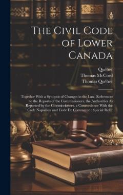 The Civil Code of Lower Canada: Together With a Synopsis of Changes in the Law, References to the Reports of the Commissioners, the Authorities As Reported by the Commissioners, a Concordance With the Code Napoléon and Code De Commerce: Special Refer