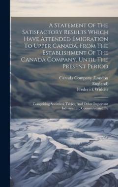 A Statement Of The Satisfactory Results Which Have Attended Emigration To Upper Canada, From The Establishment Of The Canada Company, Until The Present Period: Comprising Statistical Tables, And Other Important Information, Communicated By