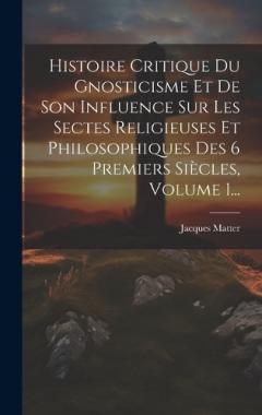 Histoire Critique Du Gnosticisme Et De Son Influence Sur Les Sectes Religieuses Et Philosophiques Des 6 Premiers Siècles, Volume 1...