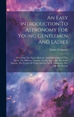 An Easy Introduction To Astronomy For Young Gentlemen And Ladies: Describing The Figure Motions, And Dimensions Of The Earth, The Different Seasons, Gravity And Light, The Solar System, The Transit Of Venus And Its Use In Astronomy, The Moon's Motion