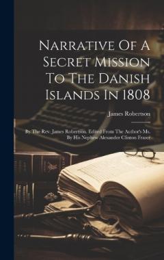 Coperta cărții Narrative Of A Secret Mission To The Danish Islands In 1808: By The Rev. James Robertson. Edited From The Author's Ms. By His Nephew Alexander Clinton Fraser