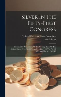 Silver In The Fifty-first Congress: Preceded By A Summary Of The Coinage Laws Of The United States, Prior To 1873, And A History Of The Act Of 1873 And The Act Of 1878
